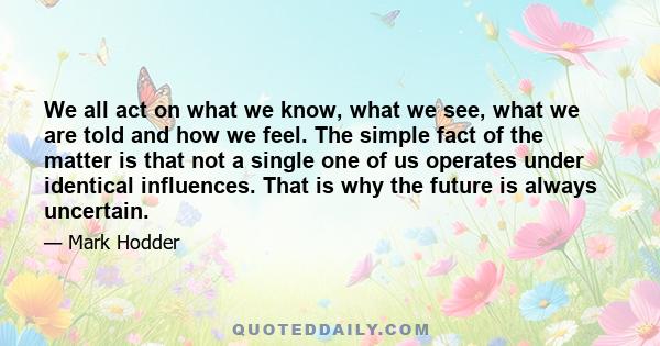 We all act on what we know, what we see, what we are told and how we feel. The simple fact of the matter is that not a single one of us operates under identical influences. That is why the future is always uncertain.