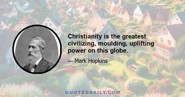 Christianity is the greatest civilizing, moulding, uplifting power on this globe.