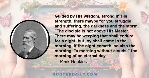 Guided by His wisdom, strong in His strength, there maybe for you struggle and suffering, the darkness and the storm. The disciple is not above His Master. There may be weeping that shall endure for a night, but joy