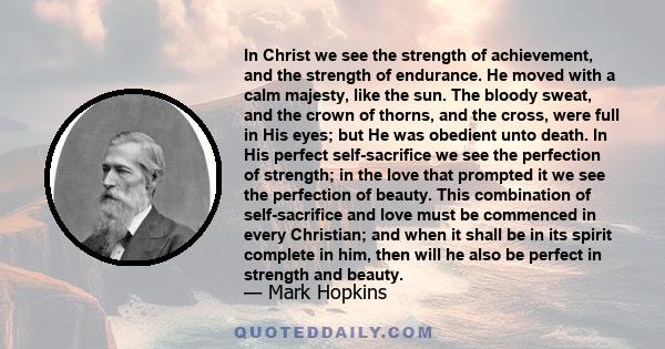 In Christ we see the strength of achievement, and the strength of endurance. He moved with a calm majesty, like the sun. The bloody sweat, and the crown of thorns, and the cross, were full in His eyes; but He was