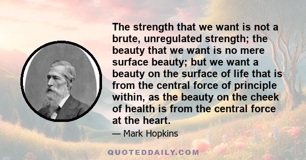 The strength that we want is not a brute, unregulated strength; the beauty that we want is no mere surface beauty; but we want a beauty on the surface of life that is from the central force of principle within, as the