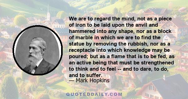 We are to regard the mind, not as a piece of iron to be laid upon the anvil and hammered into any shape, nor as a block of marble in which we are to find the statue by removing the rubbish, nor as a receptacle into