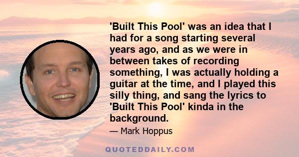 'Built This Pool' was an idea that I had for a song starting several years ago, and as we were in between takes of recording something, I was actually holding a guitar at the time, and I played this silly thing, and