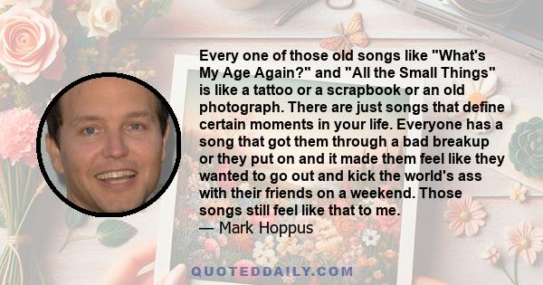 Every one of those old songs like What's My Age Again? and All the Small Things is like a tattoo or a scrapbook or an old photograph. There are just songs that define certain moments in your life. Everyone has a song