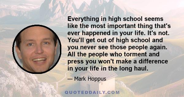 Everything in high school seems like the most important thing that's ever happened in your life. It's not. You'll get out of high school and you never see those people again. All the people who torment and press you