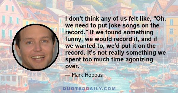 I don't think any of us felt like, Oh, we need to put joke songs on the record. If we found something funny, we would record it, and if we wanted to, we'd put it on the record. It's not really something we spent too