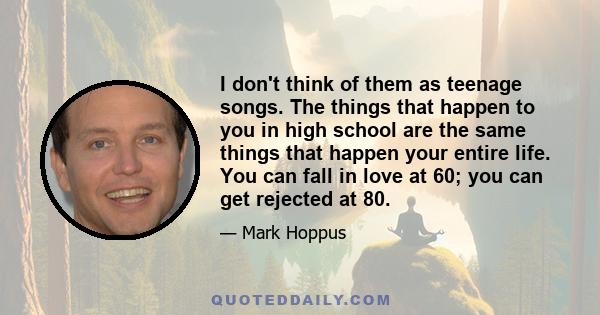 I don't think of them as teenage songs. The things that happen to you in high school are the same things that happen your entire life. You can fall in love at 60; you can get rejected at 80.