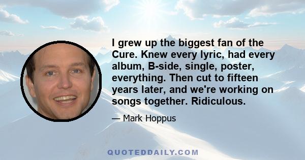 I grew up the biggest fan of the Cure. Knew every lyric, had every album, B-side, single, poster, everything. Then cut to fifteen years later, and we're working on songs together. Ridiculous.