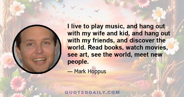 I live to play music, and hang out with my wife and kid, and hang out with my friends, and discover the world. Read books, watch movies, see art, see the world, meet new people.