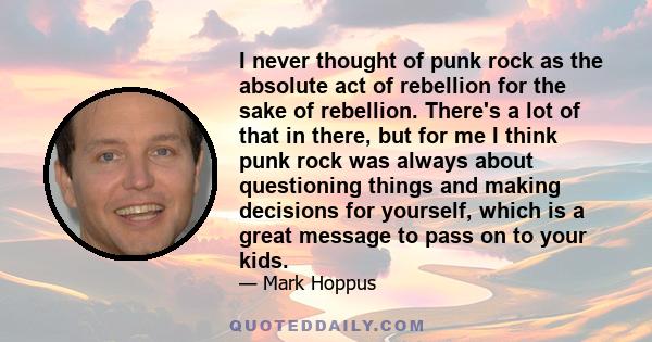 I never thought of punk rock as the absolute act of rebellion for the sake of rebellion. There's a lot of that in there, but for me I think punk rock was always about questioning things and making decisions for