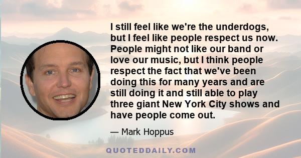 I still feel like we're the underdogs, but I feel like people respect us now. People might not like our band or love our music, but I think people respect the fact that we've been doing this for many years and are still 