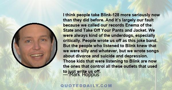 I think people take Blink-128 more seriously now than they did before. And it's largely our fault because we called our records Enema of the State and Take Off Your Pants and Jacket. We were always kind of the