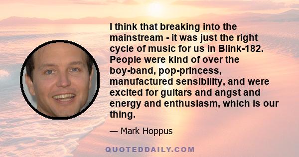 I think that breaking into the mainstream - it was just the right cycle of music for us in Blink-182. People were kind of over the boy-band, pop-princess, manufactured sensibility, and were excited for guitars and angst 