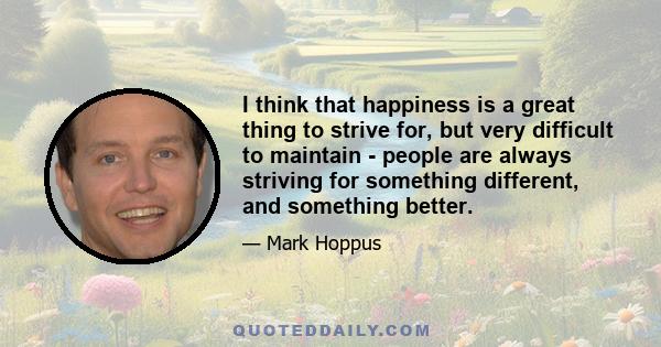 I think that happiness is a great thing to strive for, but very difficult to maintain - people are always striving for something different, and something better.