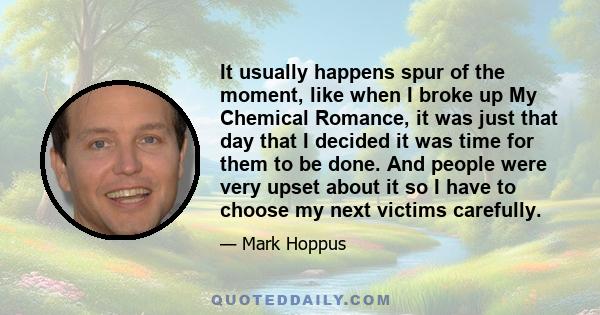 It usually happens spur of the moment, like when I broke up My Chemical Romance, it was just that day that I decided it was time for them to be done. And people were very upset about it so I have to choose my next