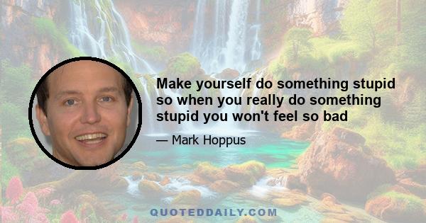 Make yourself do something stupid so when you really do something stupid you won't feel so bad