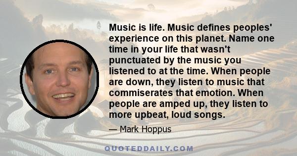 Music is life. Music defines peoples' experience on this planet. Name one time in your life that wasn't punctuated by the music you listened to at the time. When people are down, they listen to music that commiserates