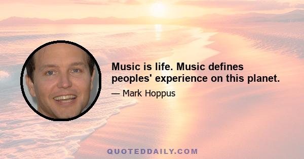 Music is life. Music defines peoples' experience on this planet.