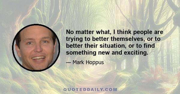 No matter what, I think people are trying to better themselves, or to better their situation, or to find something new and exciting.