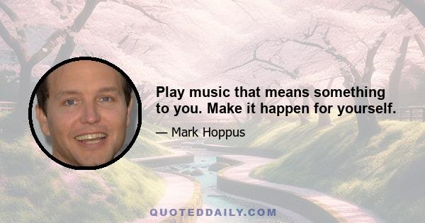 Play music that means something to you. Make it happen for yourself.