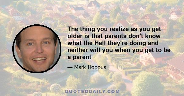 The thing you realize as you get older is that parents don't know what the Hell they're doing and neither will you when you get to be a parent