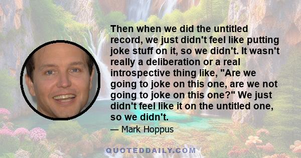 Then when we did the untitled record, we just didn't feel like putting joke stuff on it, so we didn't. It wasn't really a deliberation or a real introspective thing like, Are we going to joke on this one, are we not