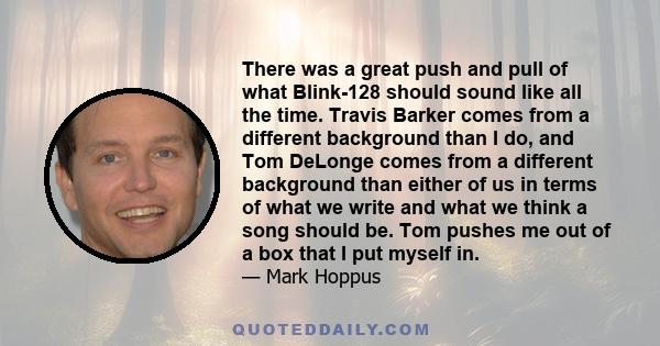 There was a great push and pull of what Blink-128 should sound like all the time. Travis Barker comes from a different background than I do, and Tom DeLonge comes from a different background than either of us in terms