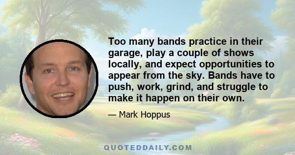 Too many bands practice in their garage, play a couple of shows locally, and expect opportunities to appear from the sky. Bands have to push, work, grind, and struggle to make it happen on their own.