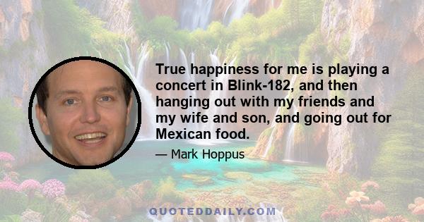 True happiness for me is playing a concert in Blink-182, and then hanging out with my friends and my wife and son, and going out for Mexican food.