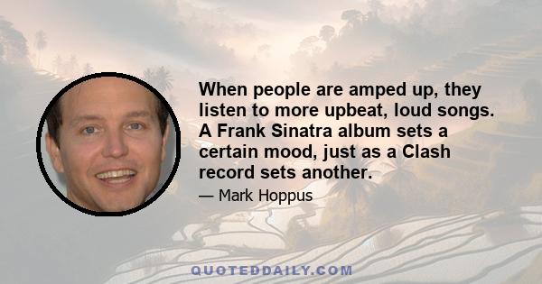 When people are amped up, they listen to more upbeat, loud songs. A Frank Sinatra album sets a certain mood, just as a Clash record sets another.