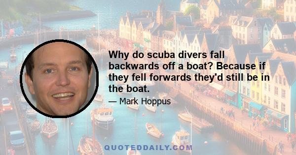 Why do scuba divers fall backwards off a boat? Because if they fell forwards they'd still be in the boat.