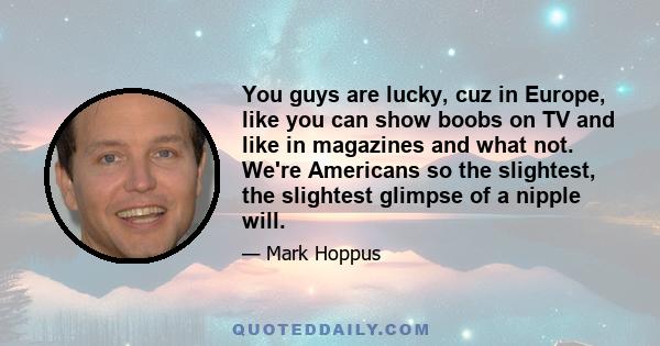 You guys are lucky, cuz in Europe, like you can show boobs on TV and like in magazines and what not. We're Americans so the slightest, the slightest glimpse of a nipple will.