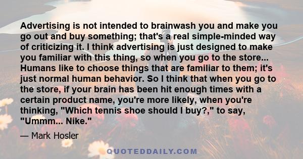 Advertising is not intended to brainwash you and make you go out and buy something; that's a real simple-minded way of criticizing it. I think advertising is just designed to make you familiar with this thing, so when