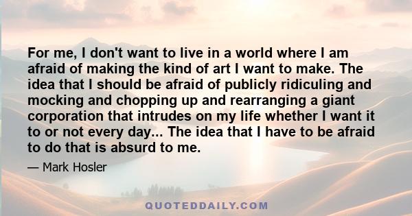 For me, I don't want to live in a world where I am afraid of making the kind of art I want to make. The idea that I should be afraid of publicly ridiculing and mocking and chopping up and rearranging a giant corporation 