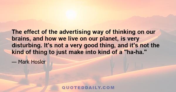 The effect of the advertising way of thinking on our brains, and how we live on our planet, is very disturbing. It's not a very good thing, and it's not the kind of thing to just make into kind of a ha-ha.