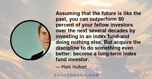 Assuming that the future is like the past, you can outperform 80 percent of your fellow investors over the next several decades by investing in an index fund-and doing nothing else. But acquire the discipline to do