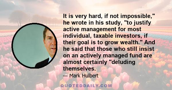 It is very hard, if not impossible, he wrote in his study, to justify active management for most individual, taxable investors, if their goal is to grow wealth. And he said that those who still insist on an actively