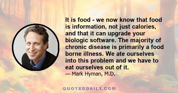 It is food - we now know that food is information, not just calories, and that it can upgrade your biologic software. The majority of chronic disease is primarily a food borne illness. We ate ourselves into this problem 