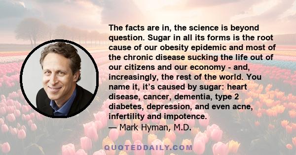 The facts are in, the science is beyond question. Sugar in all its forms is the root cause of our obesity epidemic and most of the chronic disease sucking the life out of our citizens and our economy - and,