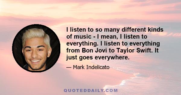 I listen to so many different kinds of music - I mean, I listen to everything. I listen to everything from Bon Jovi to Taylor Swift. It just goes everywhere.