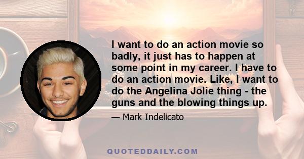 I want to do an action movie so badly, it just has to happen at some point in my career. I have to do an action movie. Like, I want to do the Angelina Jolie thing - the guns and the blowing things up.