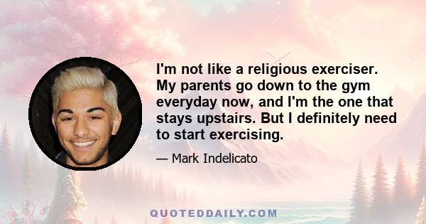 I'm not like a religious exerciser. My parents go down to the gym everyday now, and I'm the one that stays upstairs. But I definitely need to start exercising.