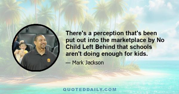 There's a perception that's been put out into the marketplace by No Child Left Behind that schools aren't doing enough for kids.