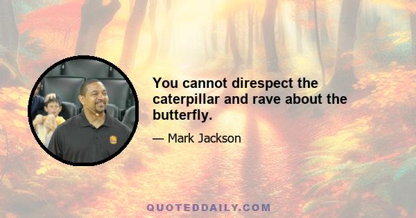 You cannot direspect the caterpillar and rave about the butterfly.