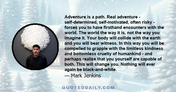 Adventure is a path. Real adventure - self-determined, self-motivated, often risky - forces you to have firsthand encounters with the world. The world the way it is, not the way you imagine it. Your body will collide