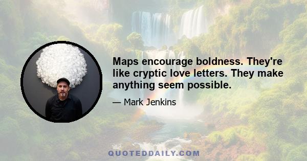 Maps encourage boldness. They're like cryptic love letters. They make anything seem possible.