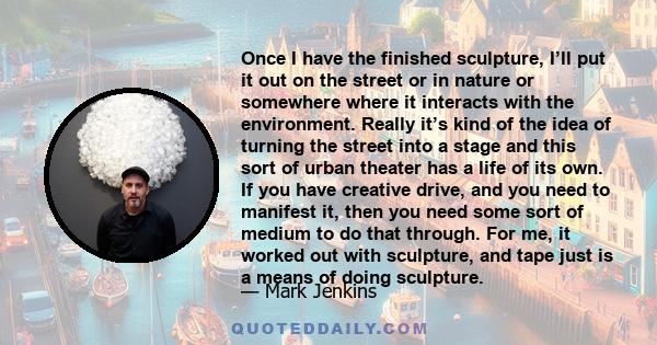 Once I have the finished sculpture, I’ll put it out on the street or in nature or somewhere where it interacts with the environment. Really it’s kind of the idea of turning the street into a stage and this sort of urban 