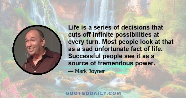 Life is a series of decisions that cuts off infinite possibilities at every turn. Most people look at that as a sad unfortunate fact of life. Successful people see it as a source of tremendous power.