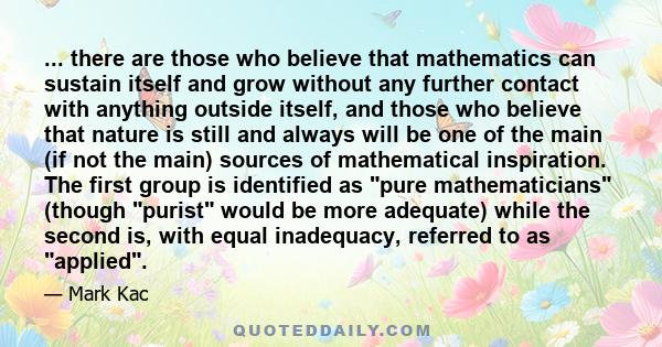 ... there are those who believe that mathematics can sustain itself and grow without any further contact with anything outside itself, and those who believe that nature is still and always will be one of the main (if