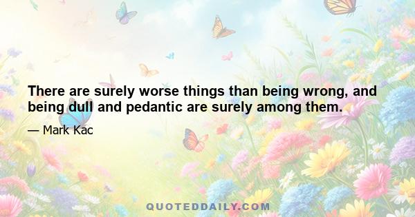 There are surely worse things than being wrong, and being dull and pedantic are surely among them.